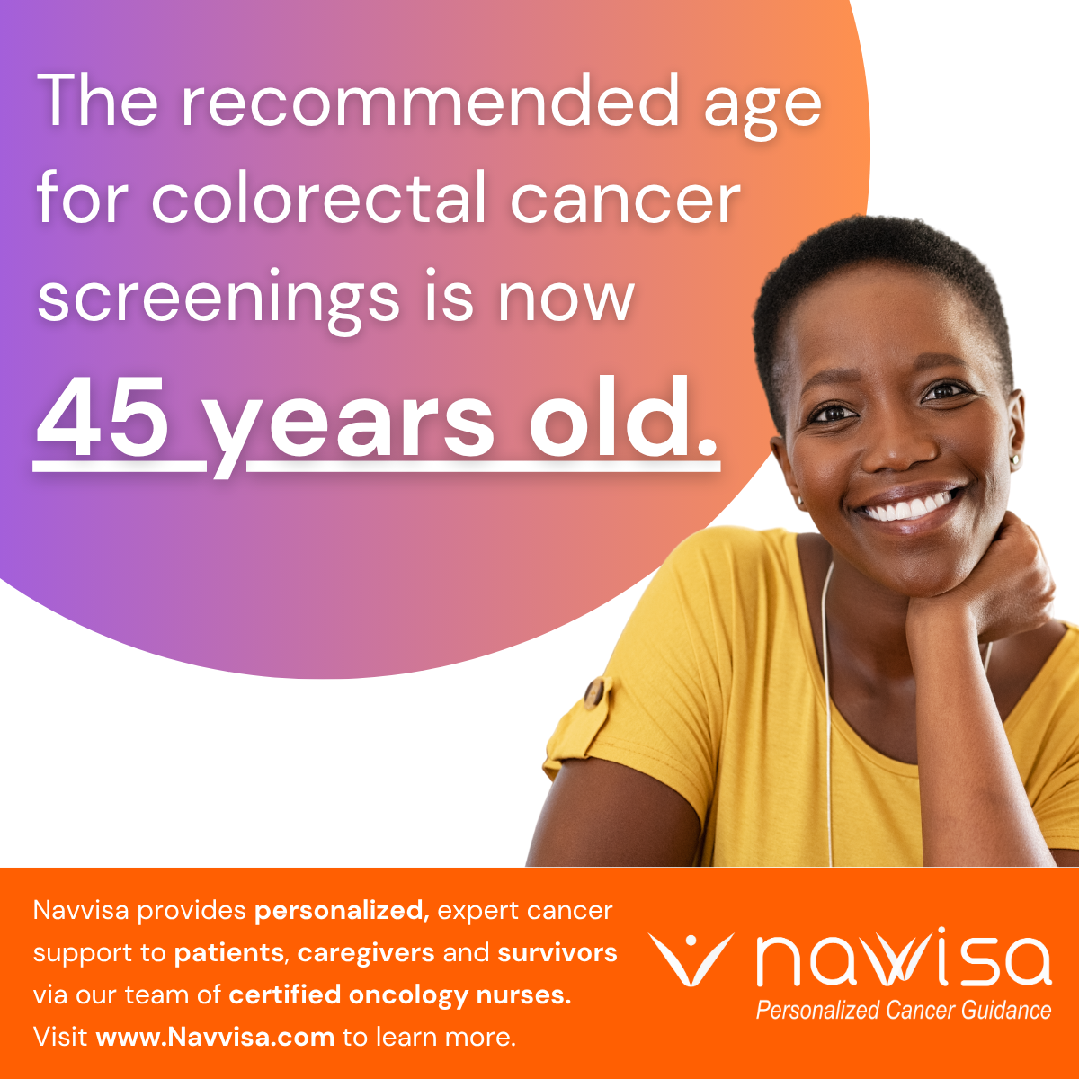 Image of a woman over the Navvisa logo with text that says: "The recommended age for colorectal cancer screenings is now 45 years old.Navvisa provides personalized, expert cancer support to patients, caregivers and survivors via our team of certified oncology nurses. Visit www.Navvisa.com to learn more."